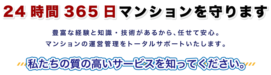 24時間365日マンションを守ります/豊富な経験と知識・技術があるから、任せて安心。マンションの運営管理をトータルサポートいたします。/私たちの質の高いサービスを知ってください。