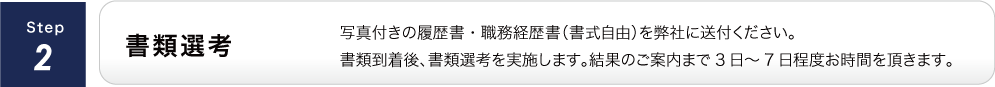 書類選考/写真付きの履歴書・職務経歴書（書式自由）を弊社に送付ください。書類到着後、書類選考を実施します。結果のご案内まで3日～7日程度お時間を頂きます。