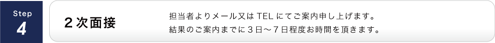 ２次面接/担当者よりメール又はTELにてご案内申し上げます。結果のご案内までに３日～７日程度お時間を頂きます。